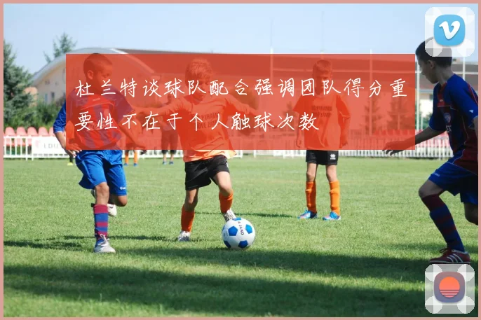 杜兰特谈球队配合强调团队得分重要性不在于个人触球次数
