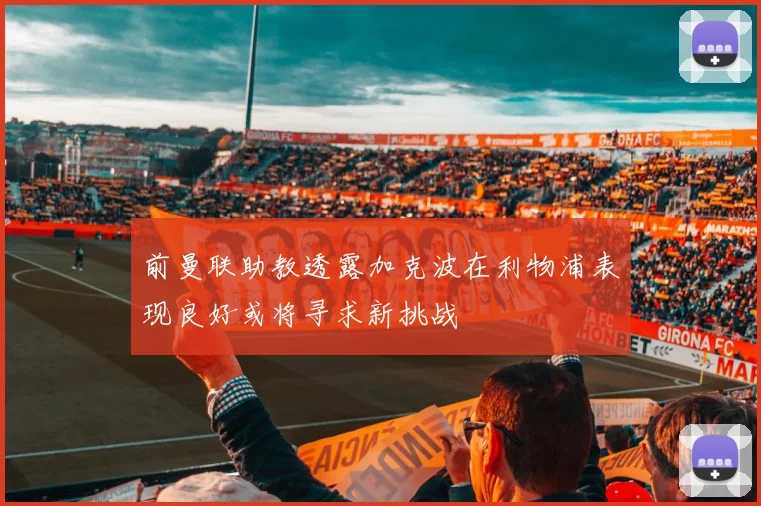前曼联助教透露加克波在利物浦表现良好或将寻求新挑战