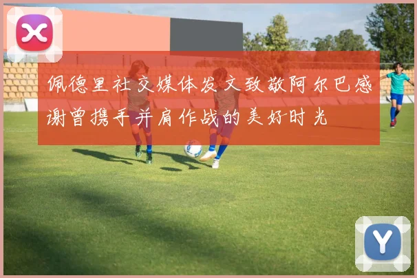 佩德里社交媒体发文致敬阿尔巴感谢曾携手并肩作战的美好时光