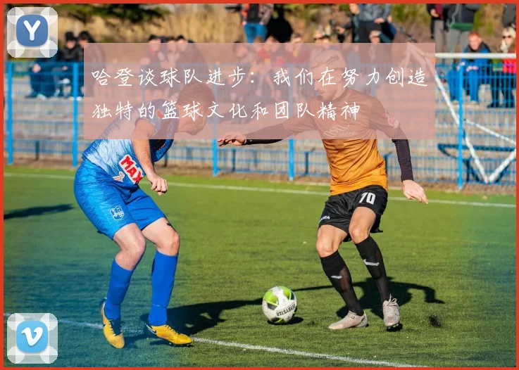哈登谈球队进步：我们在努力创造独特的篮球文化和团队精神