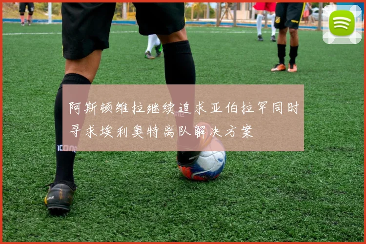 阿斯顿维拉继续追求亚伯拉罕同时寻求埃利奥特离队解决方案