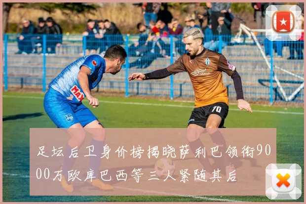 足坛后卫身价榜揭晓萨利巴领衔9000万欧库巴西等三人紧随其后