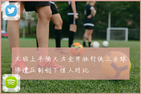 文班上半场火力全开独行侠三分球惨遭压制创下惊人对比