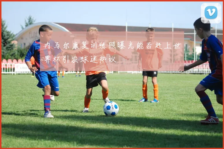 内马尔康复训练照曝光能否赶上世界杯引发球迷热议