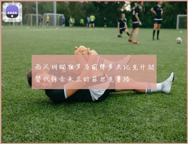西汉姆瞄准罗马前锋多夫比克计划替代转会米兰的菲尔克鲁格
