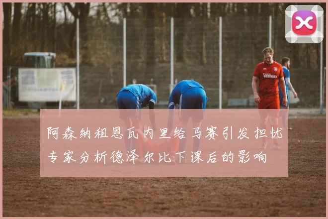 阿森纳租恩瓦内里给马赛引发担忧专家分析德泽尔比下课后的影响