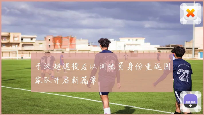 于汉超退役后以训练员身份重返国家队开启新篇章