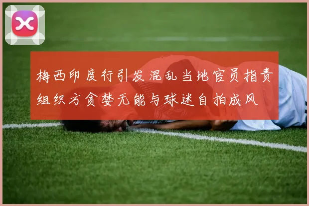 梅西印度行引发混乱当地官员指责组织方贪婪无能与球迷自拍成风
