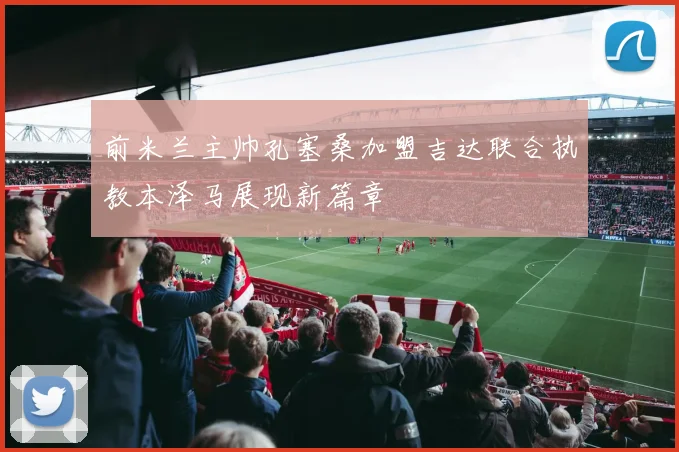 前米兰主帅孔塞桑加盟吉达联合执教本泽马展现新篇章