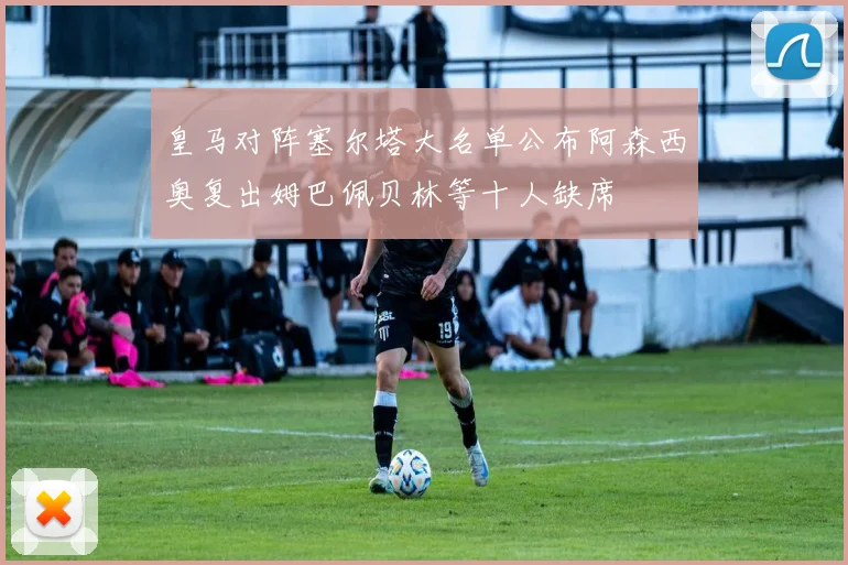 皇马对阵塞尔塔大名单公布阿森西奥复出姆巴佩贝林等十人缺席