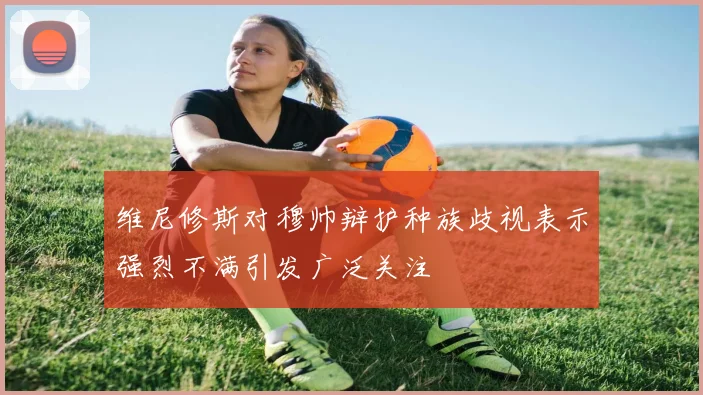 维尼修斯对穆帅辩护种族歧视表示强烈不满引发广泛关注