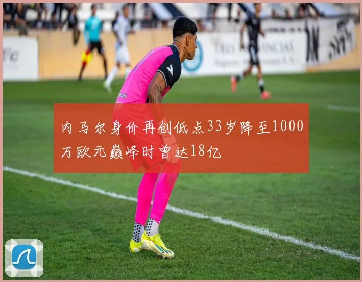 内马尔身价再创低点33岁降至1000万欧元巅峰时曾达18亿