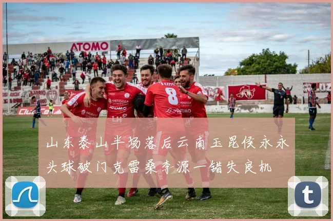 山东泰山半场落后云南玉昆侯永永头球破门克雷桑李源一错失良机