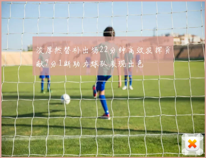 淡厚然替补出场22分钟高效发挥贡献7分1断助力球队表现出色