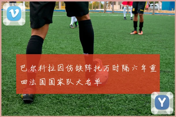 巴尔科拉因伤缺阵托万时隔六年重回法国国家队大名单