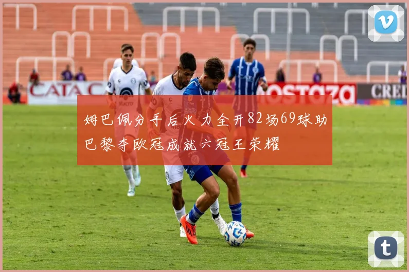 姆巴佩分手后火力全开82场69球助巴黎夺欧冠成就六冠王荣耀