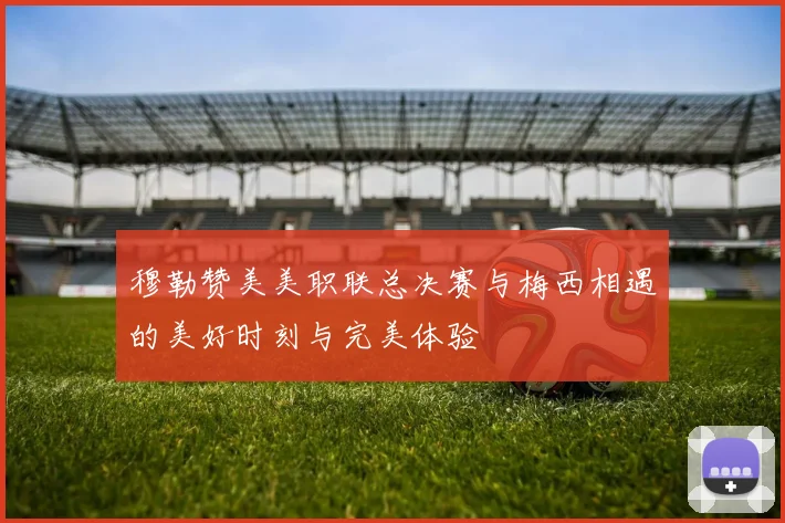 穆勒赞美美职联总决赛与梅西相遇的美好时刻与完美体验
