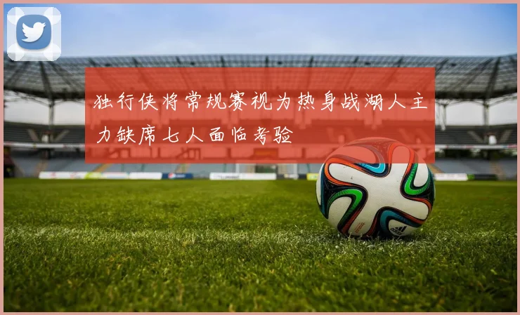 独行侠将常规赛视为热身战湖人主力缺席七人面临考验