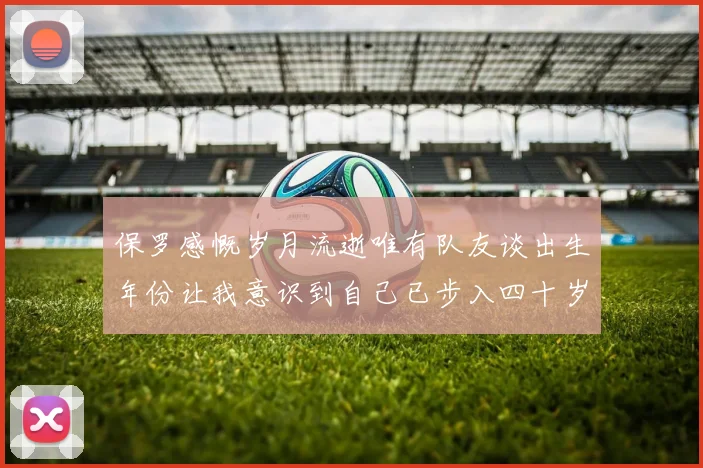 保罗感慨岁月流逝唯有队友谈出生年份让我意识到自己已步入四十岁