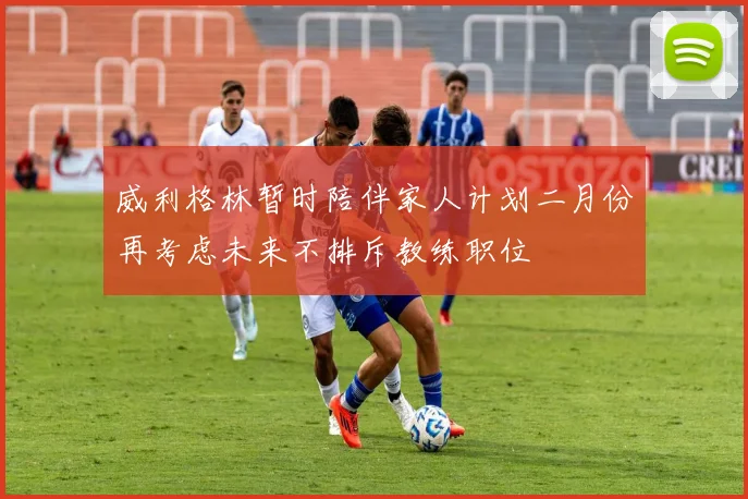 威利格林暂时陪伴家人计划二月份再考虑未来不排斥教练职位
